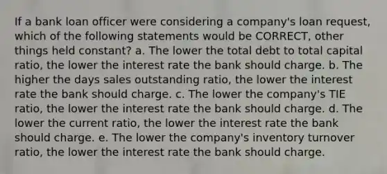 If a bank loan officer were considering a company's loan request, which of the following statements would be CORRECT, other things held constant? a. The lower the total debt to total capital ratio, the lower the interest rate the bank should charge. b. The higher the days sales outstanding ratio, the lower the interest rate the bank should charge. c. The lower the company's TIE ratio, the lower the interest rate the bank should charge. d. The lower the current ratio, the lower the interest rate the bank should charge. e. The lower the company's inventory turnover ratio, the lower the interest rate the bank should charge.