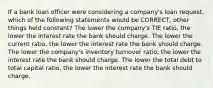 If a bank loan officer were considering a company's loan request, which of the following statements would be CORRECT, other things held constant? The lower the company's TIE ratio, the lower the interest rate the bank should charge. The lower the current ratio, the lower the interest rate the bank should charge. The lower the company's inventory turnover ratio, the lower the interest rate the bank should charge. The lower the total debt to total capital ratio, the lower the interest rate the bank should charge.