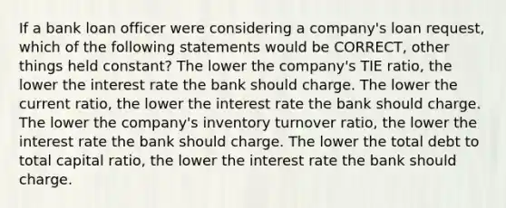 If a bank loan officer were considering a company's loan request, which of the following statements would be CORRECT, other things held constant? The lower the company's TIE ratio, the lower the interest rate the bank should charge. The lower the current ratio, the lower the interest rate the bank should charge. The lower the company's inventory turnover ratio, the lower the interest rate the bank should charge. The lower the total debt to total capital ratio, the lower the interest rate the bank should charge.