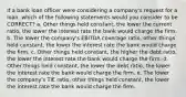 If a bank loan officer were considering a company's request for a loan, which of the following statements would you consider to be CORRECT? a. Other things held constant, the lower the current ratio, the lower the interest rate the bank would charge the firm. b. The lower the company's EBITDA coverage ratio, other things held constant, the lower the interest rate the bank would charge the firm. c. Other things held constant, the higher the debt ratio, the lower the interest rate the bank would charge the firm. d. Other things held constant, the lower the debt ratio, the lower the interest rate the bank would charge the firm. e. The lower the company's TIE ratio, other things held constant, the lower the interest rate the bank would charge the firm.