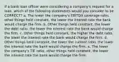 If a bank loan officer were considering a company's request for a loan, which of the following statements would you consider to be CORRECT? a. The lower the company's EBITDA coverage ratio, other things held constant, the lower the interest rate the bank would charge the firm. b. Other things held constant, the lower the debt ratio, the lower the interest rate the bank would charge the firm. c. Other things held constant, the higher the debt ratio, the lower the interest rate the bank would charge the firm. d. Other things held constant, the lower the current ratio, the lower the interest rate the bank would charge the firm. e. The lower the company's TIE ratio, other things held constant, the lower the interest rate the bank would charge the firm.