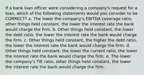 If a bank loan officer were considering a company's request for a loan, which of the following statements would you consider to be CORRECT? a. The lower the company's EBITDA coverage ratio, other things held constant, the lower the interest rate the bank would charge the firm. b. Other things held constant, the lower the debt ratio, the lower the interest rate the bank would charge the firm. c. Other things held constant, the higher the debt ratio, the lower the interest rate the bank would charge the firm. d. Other things held constant, the lower the current ratio, the lower the interest rate the bank would charge the firm. e. The lower the company's TIE ratio, other things held constant, the lower the interest rate the bank would charge the firm.