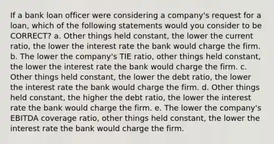 If a bank loan officer were considering a company's request for a loan, which of the following statements would you consider to be CORRECT? a. Other things held constant, the lower the current ratio, the lower the interest rate the bank would charge the firm. b. The lower the company's TIE ratio, other things held constant, the lower the interest rate the bank would charge the firm. c. Other things held constant, the lower the debt ratio, the lower the interest rate the bank would charge the firm. d. Other things held constant, the higher the debt ratio, the lower the interest rate the bank would charge the firm. e. The lower the company's EBITDA coverage ratio, other things held constant, the lower the interest rate the bank would charge the firm.