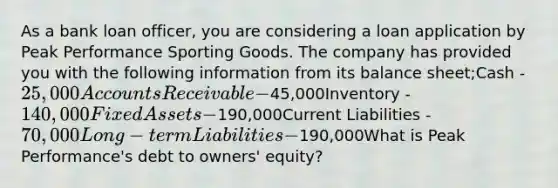 As a bank loan officer, you are considering a loan application by Peak Performance Sporting Goods. The company has provided you with the following information from its balance sheet;Cash - 25,000Accounts Receivable -45,000Inventory - 140,000Fixed Assets -190,000Current Liabilities - 70,000Long-term Liabilities -190,000What is Peak Performance's debt to owners' equity?