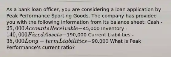 As a bank loan officer, you are considering a loan application by Peak Performance Sporting Goods. The company has provided you with the following information from its balance sheet; Cash - 25,000 Accounts Receivable -45,000 Inventory - 140,000 Fixed Assets -190,000 Current Liabilities - 35,000 Long-term Liabilities -90,000 What is Peak Performance's current ratio?