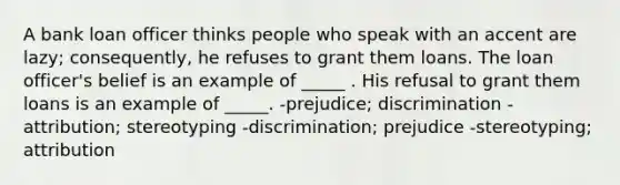 A bank loan officer thinks people who speak with an accent are lazy; consequently, he refuses to grant them loans. The loan officer's belief is an example of _____ . His refusal to grant them loans is an example of _____. -prejudice; discrimination -attribution; stereotyping -discrimination; prejudice -stereotyping; attribution