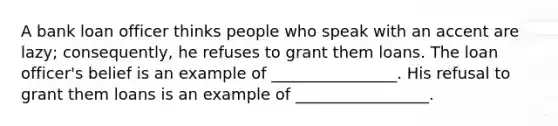 A bank loan officer thinks people who speak with an accent are lazy; consequently, he refuses to grant them loans. The loan officer's belief is an example of ________________. His refusal to grant them loans is an example of _________________.