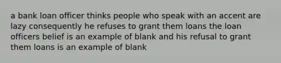 a bank loan officer thinks people who speak with an accent are lazy consequently he refuses to grant them loans the loan officers belief is an example of blank and his refusal to grant them loans is an example of blank