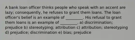 A bank loan officer thinks people who speak with an accent are lazy; consequently, he refuses to grant them loans. The loan officer's belief is an example of _________. His refusal to grant them loans is an example of _________. a) discrimination; prejudice b) stereotyping; attribution c) attribution; stereotyping d) prejudice; discrimination e) bias; prejudice