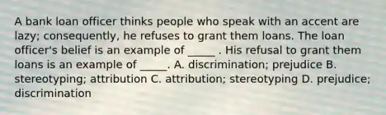 A bank loan officer thinks people who speak with an accent are lazy; consequently, he refuses to grant them loans. The loan officer's belief is an example of _____ . His refusal to grant them loans is an example of _____. A. discrimination; prejudice B. stereotyping; attribution C. attribution; stereotyping D. prejudice; discrimination