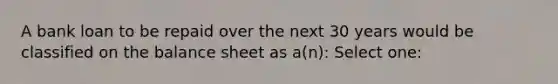 A bank loan to be repaid over the next 30 years would be classified on the balance sheet as a(n): Select one: