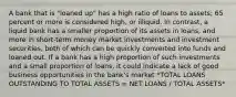 A bank that is "loaned up" has a high ratio of loans to assets; 65 percent or more is considered high, or illiquid. In contrast, a liquid bank has a smaller proportion of its assets in loans, and more in short-term money market investments and investment securities, both of which can be quickly converted into funds and loaned out. If a bank has a high proportion of such investments and a small proportion of loans, it could indicate a lack of good business opportunities in the bank's market *TOTAL LOANS OUTSTANDING TO TOTAL ASSETS = NET LOANS / TOTAL ASSETS*