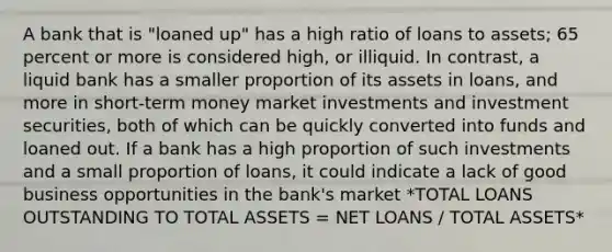 A bank that is "loaned up" has a high ratio of loans to assets; 65 percent or more is considered high, or illiquid. In contrast, a liquid bank has a smaller proportion of its assets in loans, and more in short-term money market investments and investment securities, both of which can be quickly converted into funds and loaned out. If a bank has a high proportion of such investments and a small proportion of loans, it could indicate a lack of good business opportunities in the bank's market *TOTAL LOANS OUTSTANDING TO TOTAL ASSETS = NET LOANS / TOTAL ASSETS*