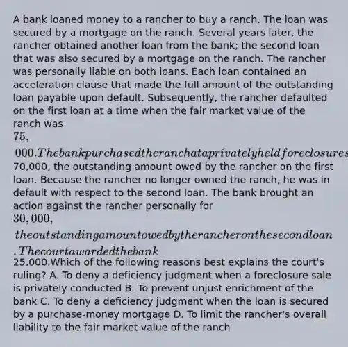 A bank loaned money to a rancher to buy a ranch. The loan was secured by a mortgage on the ranch. Several years later, the rancher obtained another loan from the bank; the second loan that was also secured by a mortgage on the ranch. The rancher was personally liable on both loans. Each loan contained an acceleration clause that made the full amount of the outstanding loan payable upon default. Subsequently, the rancher defaulted on the first loan at a time when the fair market value of the ranch was 75,000. The bank purchased the ranch at a privately held foreclosure sale for70,000, the outstanding amount owed by the rancher on the first loan. Because the rancher no longer owned the ranch, he was in default with respect to the second loan. The bank brought an action against the rancher personally for 30,000, the outstanding amount owed by the rancher on the second loan. The court awarded the bank25,000.Which of the following reasons best explains the court's ruling? A. To deny a deficiency judgment when a foreclosure sale is privately conducted B. To prevent unjust enrichment of the bank C. To deny a deficiency judgment when the loan is secured by a purchase-money mortgage D. To limit the rancher's overall liability to the fair market value of the ranch