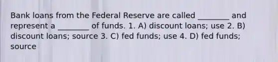 Bank loans from the Federal Reserve are called ________ and represent a ________ of funds. 1. A) discount loans; use 2. B) discount loans; source 3. C) fed funds; use 4. D) fed funds; source