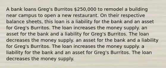 A bank loans Greg's Burritos 250,000 to remodel a building near campus to open a new restaurant. On their respective balance sheets, this loan is a liability for the bank and an asset for Greg's Burritos. The loan increases the money supply. an asset for the bank and a liability for Greg's Burritos. The loan decreases the money supply. an asset for the bank and a liability for Greg's Burritos. The loan increases the money supply. a liability for the bank and an asset for Greg's Burritos. The loan decreases the money supply.