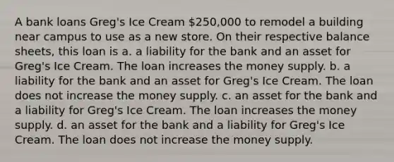 A bank loans Greg's Ice Cream 250,000 to remodel a building near campus to use as a new store. On their respective balance sheets, this loan is a. a liability for the bank and an asset for Greg's Ice Cream. The loan increases the money supply. b. a liability for the bank and an asset for Greg's Ice Cream. The loan does not increase the money supply. c. an asset for the bank and a liability for Greg's Ice Cream. The loan increases the money supply. d. an asset for the bank and a liability for Greg's Ice Cream. The loan does not increase the money supply.