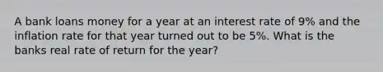 A bank loans money for a year at an interest rate of 9% and the inflation rate for that year turned out to be 5%. What is the banks real rate of return for the year?