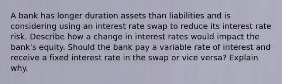 A bank has longer duration assets than liabilities and is considering using an interest rate swap to reduce its interest rate risk. Describe how a change in interest rates would impact the bank's equity. Should the bank pay a variable rate of interest and receive a fixed interest rate in the swap or vice versa? Explain why.