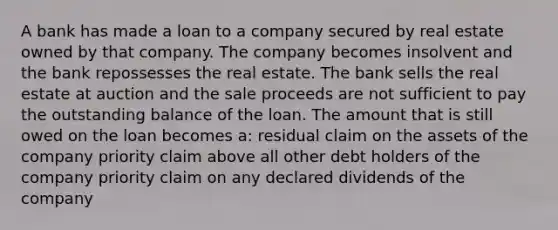 A bank has made a loan to a company secured by real estate owned by that company. The company becomes insolvent and the bank repossesses the real estate. The bank sells the real estate at auction and the sale proceeds are not sufficient to pay the outstanding balance of the loan. The amount that is still owed on the loan becomes a: residual claim on the assets of the company priority claim above all other debt holders of the company priority claim on any declared dividends of the company