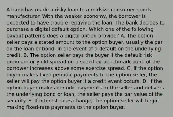 A bank has made a risky loan to a midsize consumer goods manufacturer. With the weaker economy, the borrower is expected to have trouble repaying the loan. The bank decides to purchase a digital default option. Which one of the following payout patterns does a digital option provide? A. The option seller pays a stated amount to the option buyer, usually the par on the loan or bond, in the event of a default on the underlying credit. B. The option seller pays the buyer if the default risk premium or yield spread on a specified benchmark bond of the borrower increases above some exercise spread. C. If the option buyer makes fixed periodic payments to the option seller, the seller will pay the option buyer if a credit event occurs. D. If the option buyer makes periodic payments to the seller and delivers the underlying bond or loan, the seller pays the par value of the security. E. If interest rates change, the option seller will begin making fixed-rate payments to the option buyer.