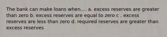 The bank can make loans when.... a. excess reserves are greater than zero b. excess reserves are equal to zero c . excess reserves are less than zero d. required reserves are greater than excess reserves