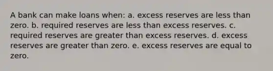 A bank can make loans when: a. excess reserves are less than zero. b. required reserves are less than excess reserves. c. required reserves are greater than excess reserves. d. excess reserves are greater than zero. e. excess reserves are equal to zero.