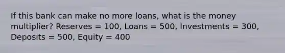 If this bank can make no more loans, what is the money multiplier? Reserves = 100, Loans = 500, Investments = 300, Deposits = 500, Equity = 400