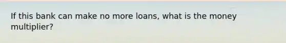 If this bank can make no more loans, what is the money multiplier?