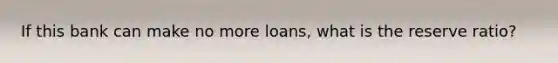 If this bank can make no more loans, what is the reserve ratio?