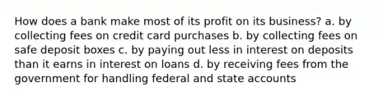 How does a bank make most of its profit on its business? a. by collecting fees on credit card purchases b. by collecting fees on safe deposit boxes c. by paying out less in interest on deposits than it earns in interest on loans d. by receiving fees from the government for handling federal and state accounts