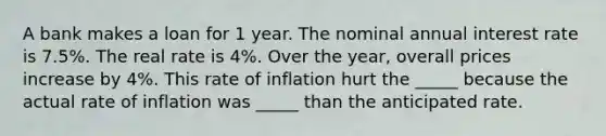 A bank makes a loan for 1 year. The nominal annual interest rate is 7.5%. The real rate is 4%. Over the year, overall prices increase by 4%. This rate of inflation hurt the _____ because the actual rate of inflation was _____ than the anticipated rate.