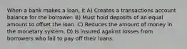 When a bank makes a loan, it A) Creates a transactions account balance for the borrower. B) Must hold deposits of an equal amount to offset the loan. C) Reduces the amount of money in the monetary system. D) Is insured against losses from borrowers who fail to pay off their loans.