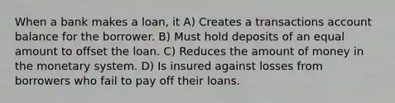 When a bank makes a loan, it A) Creates a transactions account balance for the borrower. B) Must hold deposits of an equal amount to offset the loan. C) Reduces the amount of money in the monetary system. D) Is insured against losses from borrowers who fail to pay off their loans.