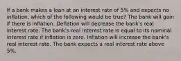 If a bank makes a loan at an interest rate of 5% and expects no inflation, which of the following would be true? The bank will gain if there is inflation. Deflation will decrease the bank's real interest rate. The bank's real interest rate is equal to its nominal interest rate if inflation is zero. Inflation will increase the bank's real interest rate. The bank expects a real interest rate above 5%.