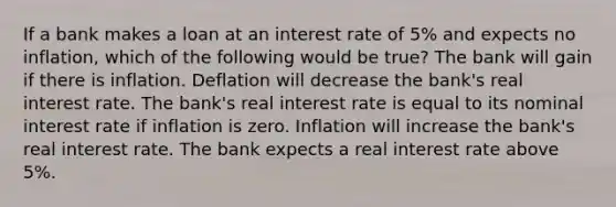 If a bank makes a loan at an interest rate of 5% and expects no inflation, which of the following would be true? The bank will gain if there is inflation. Deflation will decrease the bank's real interest rate. The bank's real interest rate is equal to its nominal interest rate if inflation is zero. Inflation will increase the bank's real interest rate. The bank expects a real interest rate above 5%.