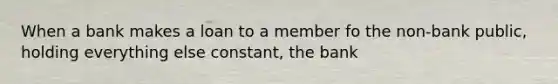 When a bank makes a loan to a member fo the non-bank public, holding everything else constant, the bank