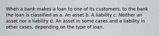 When a bank makes a loan to one of its customers, to the bank the loan is classified as a. An asset b. A liability c. Neither an asset nor a liability d. An asset in some cases and a liability in other cases, depending on the type of loan.