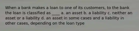 When a bank makes a loan to one of its customers, to the bank the loan is classified as ____ a. an asset b. a liability c. neither an asset or a liability d. an asset in some cases and a liability in other cases, depending on the loan type