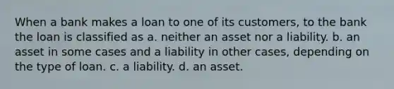 When a bank makes a loan to one of its customers, to the bank the loan is classified as a. neither an asset nor a liability. b. an asset in some cases and a liability in other cases, depending on the type of loan. c. a liability. d. an asset.