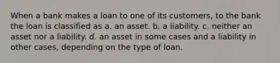 When a bank makes a loan to one of its customers, to the bank the loan is classified as a. an asset. b. a liability. c. neither an asset nor a liability. d. an asset in some cases and a liability in other cases, depending on the type of loan.