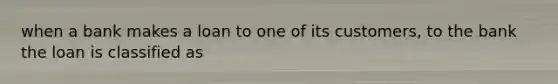 when a bank makes a loan to one of its customers, to the bank the loan is classified as