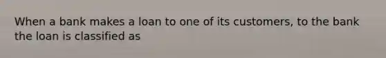 When a bank makes a loan to one of its customers, to the bank the loan is classified as