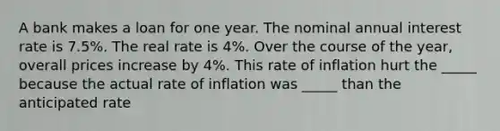 A bank makes a loan for one year. The nominal annual interest rate is 7.5%. The real rate is 4%. Over the course of the year, overall prices increase by 4%. This rate of inflation hurt the _____ because the actual rate of inflation was _____ than the anticipated rate