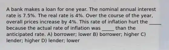 A bank makes a loan for one year. The nominal annual interest rate is 7.5%. The real rate is 4%. Over the course of the year, overall prices increase by 4%. This rate of inflation hurt the _____ because the actual rate of inflation was _____ than the anticipated rate. A) borrower; lower B) borrower; higher C) lender; higher D) lender; lower