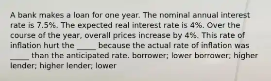 A bank makes a loan for one year. The nominal annual interest rate is 7.5%. The expected real interest rate is 4%. Over the course of the year, overall prices increase by 4%. This rate of inflation hurt the _____ because the actual rate of inflation was _____ than the anticipated rate. borrower; lower borrower; higher lender; higher lender; lower