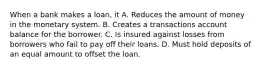 When a bank makes a loan, it A. Reduces the amount of money in the monetary system. B. Creates a transactions account balance for the borrower. C. Is insured against losses from borrowers who fail to pay off their loans. D. Must hold deposits of an equal amount to offset the loan.