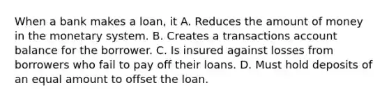 When a bank makes a loan, it A. Reduces the amount of money in the monetary system. B. Creates a transactions account balance for the borrower. C. Is insured against losses from borrowers who fail to pay off their loans. D. Must hold deposits of an equal amount to offset the loan.