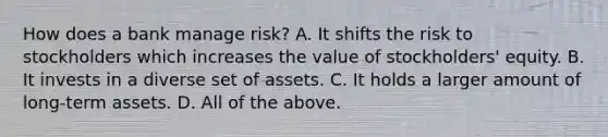 How does a bank manage risk? A. It shifts the risk to stockholders which increases the value of stockholders' equity. B. It invests in a diverse set of assets. C. It holds a larger amount of long-term assets. D. All of the above.