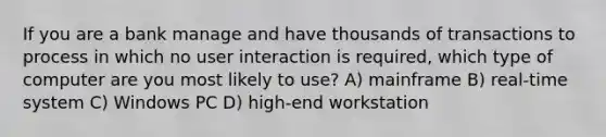 If you are a bank manage and have thousands of transactions to process in which no user interaction is required, which type of computer are you most likely to use? A) mainframe B) real-time system C) Windows PC D) high-end workstation